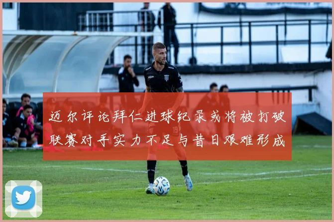 迈尔评论拜仁进球纪录或将被打破联赛对手实力不足与昔日艰难形成鲜明对比