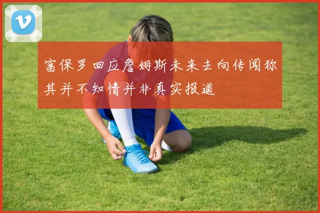 富保罗回应詹姆斯未来去向传闻称其并不知情并非真实报道