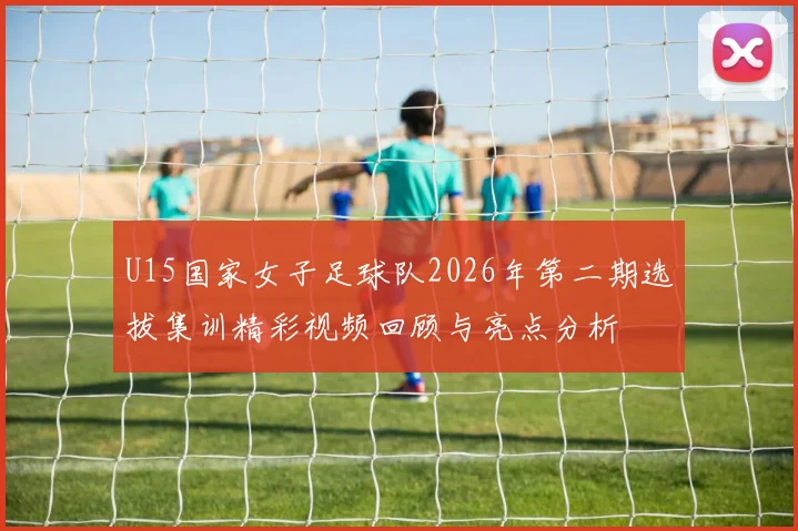 U15国家女子足球队2026年第二期选拔集训精彩视频回顾与亮点分析