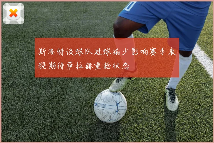 斯洛特谈球队进球减少影响赛季表现期待萨拉赫重拾状态