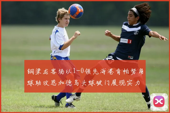 铜梁龙客场以1-0领先海港肯帕努角球助攻恩加德乌头球破门展现实力