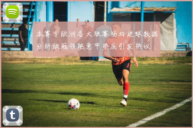 本赛季欧洲各大联赛场均进球数据分析欧冠领跑意甲垫底引发热议